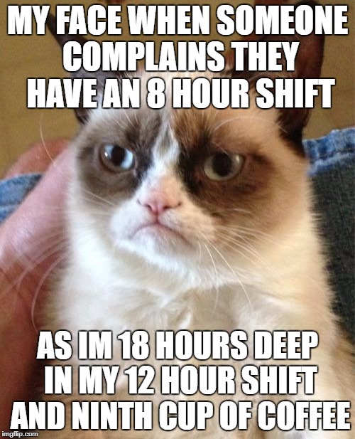 Grumpy Cat Meme | MY FACE WHEN SOMEONE COMPLAINS THEY HAVE AN 8 HOUR SHIFT; AS IM 18 HOURS DEEP IN MY 12 HOUR SHIFT AND NINTH CUP OF COFFEE | image tagged in memes,grumpy cat | made w/ Imgflip meme maker