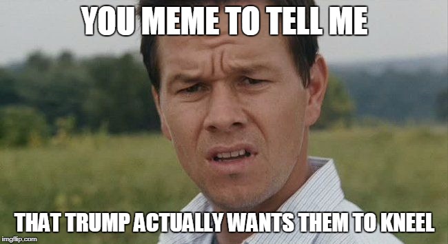 Mark Wahlburg confused | YOU MEME TO TELL ME; THAT TRUMP ACTUALLY WANTS THEM TO KNEEL | image tagged in mark wahlburg confused | made w/ Imgflip meme maker