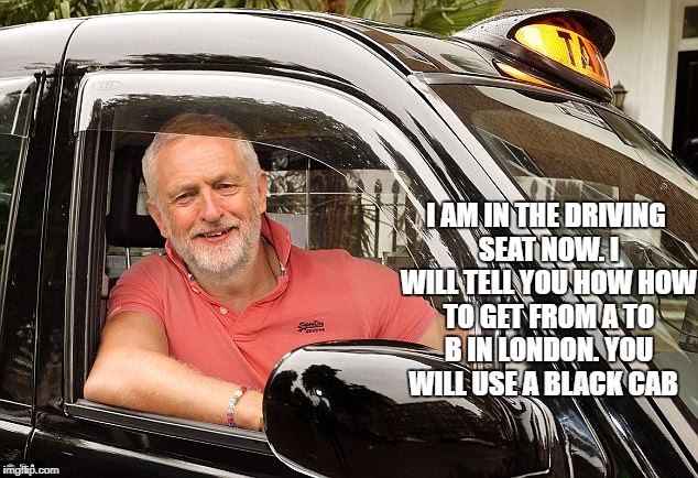 I AM IN THE DRIVING SEAT NOW. I WILL TELL YOU HOW HOW TO GET FROM A TO B IN LONDON. YOU WILL USE A BLACK CAB | image tagged in jeremy corbyn,labour party | made w/ Imgflip meme maker