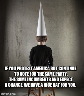 Dunce | IF YOU PROTEST AMERICA BUT CONTINUE TO VOTE FOR THE SAME PARTY, THE SAME INCUMBENTS AND EXPECT A CHANGE, WE HAVE A NICE HAT FOR YOU. | image tagged in dunce | made w/ Imgflip meme maker