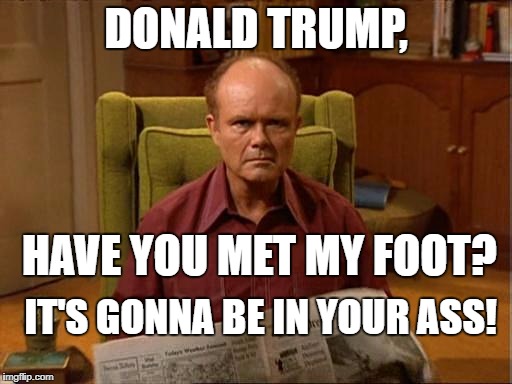 Red Foreman | DONALD TRUMP, HAVE YOU MET MY FOOT? IT'S GONNA BE IN YOUR ASS! | image tagged in red foreman | made w/ Imgflip meme maker