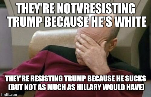 Captain Picard Facepalm Meme | THEY'RE NOTVRESISTING TRUMP BECAUSE HE'S WHITE THEY'RE RESISTING TRUMP BECAUSE HE SUCKS (BUT NOT AS MUCH AS HILLARY WOULD HAVE) | image tagged in memes,captain picard facepalm | made w/ Imgflip meme maker