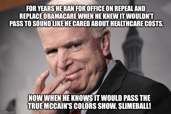 McCain Russia Putin | FOR YEARS HE RAN FOR OFFICE ON REPEAL AND REPLACE OBAMACARE WHEN HE KNEW IT WOULDN'T PASS TO SOUND LIKE HE CARED ABOUT HEALTHCARE COSTS. NOW WHEN HE KNOWS IT WOULD PASS THE TRUE MCCAIN'S COLORS SHOW. SLIMEBALL! | image tagged in mccain russia putin | made w/ Imgflip meme maker