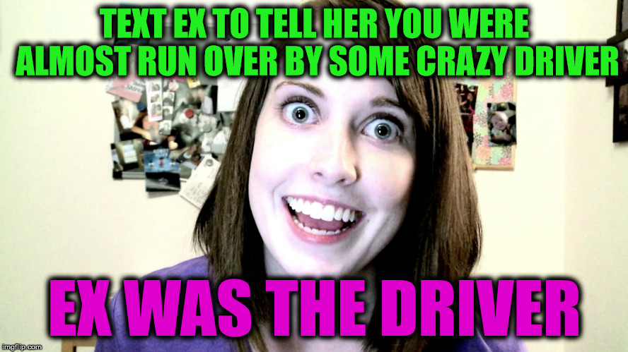 Never stick it in crazy... even sane ones can turn crazy on a dime | TEXT EX TO TELL HER YOU WERE ALMOST RUN OVER BY SOME CRAZY DRIVER; EX WAS THE DRIVER | image tagged in overly attached girlfriend 2,near death experience,former relationship | made w/ Imgflip meme maker