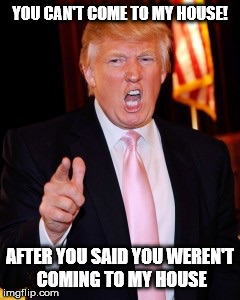Donald Trump | YOU CAN'T COME TO MY HOUSE! AFTER YOU SAID YOU WEREN'T COMING TO MY HOUSE | image tagged in donald trump | made w/ Imgflip meme maker