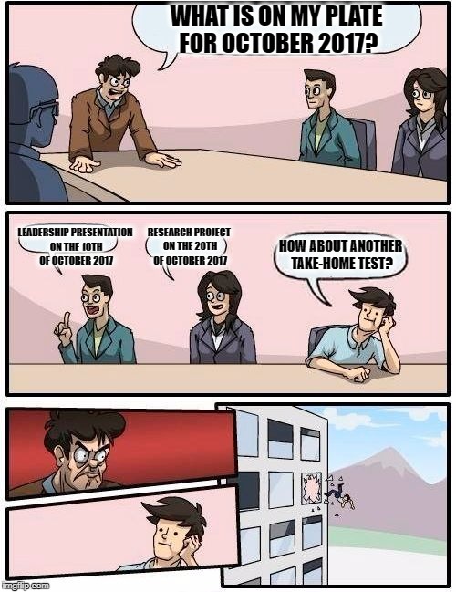 Boardroom Meeting Suggestion Meme | WHAT IS ON MY PLATE FOR OCTOBER 2017? LEADERSHIP PRESENTATION ON THE 10TH OF OCTOBER 2017; RESEARCH PROJECT ON THE 20TH OF OCTOBER 2017; HOW ABOUT ANOTHER TAKE-HOME TEST? | image tagged in memes,boardroom meeting suggestion | made w/ Imgflip meme maker