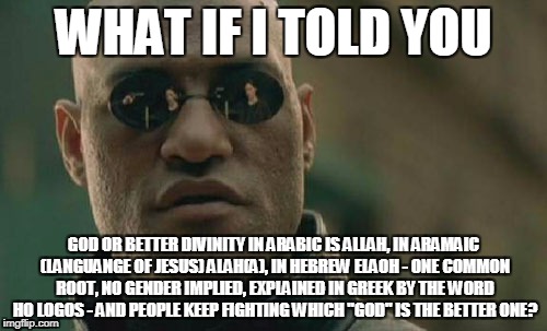 Thanks to BenTorrence for the incentive to this meme. | WHAT IF I TOLD YOU; GOD OR BETTER DIVINITY IN ARABIC IS ALLAH, IN ARAMAIC (LANGUANGE OF JESUS) ALAH(A), IN HEBREW ELAOH - ONE COMMON ROOT, NO GENDER IMPLIED, EXPLAINED IN GREEK BY THE WORD HO LOGOS - AND PEOPLE KEEP FIGHTING WHICH "GOD" IS THE BETTER ONE? | image tagged in memes,matrix morpheus | made w/ Imgflip meme maker