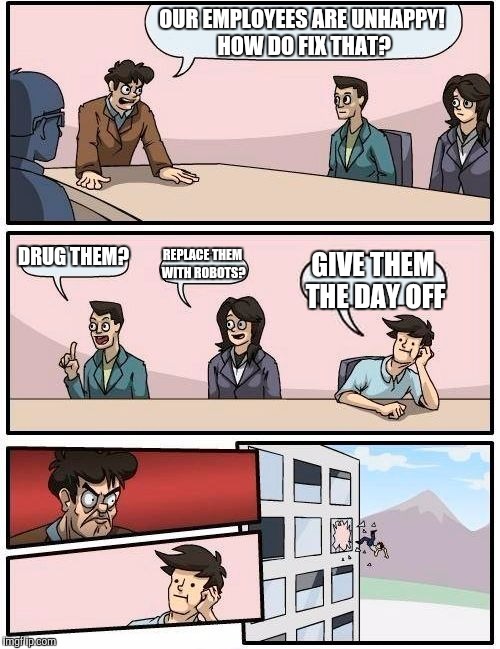 Boardroom Meeting Suggestion Meme | OUR EMPLOYEES ARE UNHAPPY! HOW DO FIX THAT? DRUG THEM? REPLACE THEM WITH ROBOTS? GIVE THEM THE DAY OFF | image tagged in memes,boardroom meeting suggestion | made w/ Imgflip meme maker