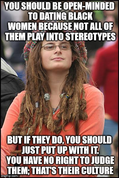 College Liberal Meme | YOU SHOULD BE OPEN-MINDED TO DATING BLACK WOMEN BECAUSE NOT ALL OF THEM PLAY INTO STEREOTYPES; BUT IF THEY DO, YOU SHOULD JUST PUT UP WITH IT. YOU HAVE NO RIGHT TO JUDGE THEM; THAT'S THEIR CULTURE | image tagged in memes,college liberal | made w/ Imgflip meme maker