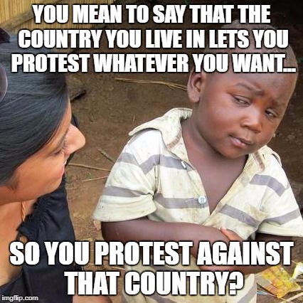 Third World Skeptical Kid Meme | YOU MEAN TO SAY THAT THE COUNTRY YOU LIVE IN LETS YOU PROTEST WHATEVER YOU WANT... SO YOU PROTEST AGAINST THAT COUNTRY? | image tagged in memes,third world skeptical kid | made w/ Imgflip meme maker