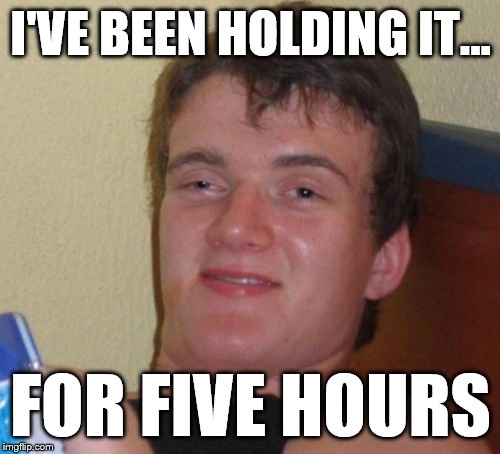10 Guy | I'VE BEEN HOLDING IT... FOR FIVE HOURS | image tagged in memes,10 guy | made w/ Imgflip meme maker