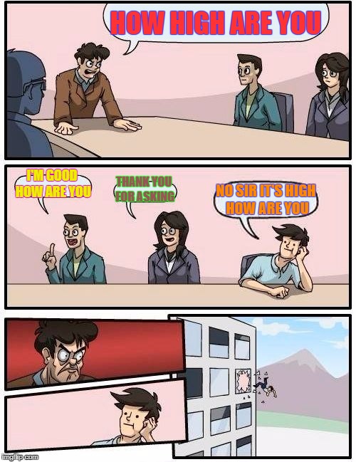 Boardroom Meeting Suggestion | HOW HIGH ARE YOU; I'M GOOD HOW ARE YOU; THANK YOU FOR ASKING; NO SIR IT'S HIGH HOW ARE YOU | image tagged in memes,boardroom meeting suggestion | made w/ Imgflip meme maker