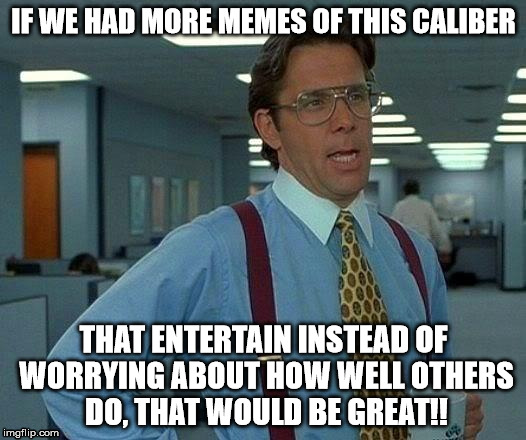 That Would Be Great Meme | IF WE HAD MORE MEMES OF THIS CALIBER THAT ENTERTAIN INSTEAD OF WORRYING ABOUT HOW WELL OTHERS DO, THAT WOULD BE GREAT!! | image tagged in memes,that would be great | made w/ Imgflip meme maker