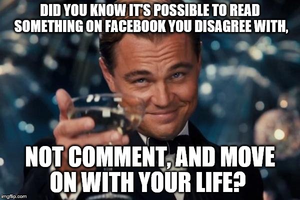 Leonardo Dicaprio Cheers Meme | DID YOU KNOW IT'S POSSIBLE TO READ SOMETHING ON FACEBOOK YOU DISAGREE WITH, NOT COMMENT, AND MOVE ON WITH YOUR LIFE? | image tagged in memes,leonardo dicaprio cheers | made w/ Imgflip meme maker