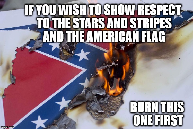 Burning Confederate flag | IF YOU WISH TO SHOW RESPECT TO THE STARS AND STRIPES AND THE AMERICAN FLAG; BURN THIS ONE FIRST | image tagged in burning confederate flag | made w/ Imgflip meme maker