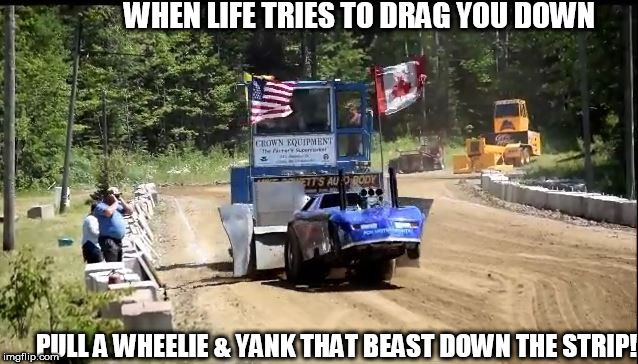 life can drag you down

 can wear you out | WHEN LIFE TRIES TO DRAG YOU DOWN; PULL A WHEELIE & YANK THAT BEAST DOWN THE STRIP! | image tagged in dragging  wheelie,life,pull,tries,down | made w/ Imgflip meme maker