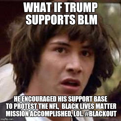 Conspiracy Keanu Meme | WHAT IF TRUMP SUPPORTS BLM; HE ENCOURAGED HIS SUPPORT BASE TO PROTEST THE NFL,  BLACK LIVES MATTER MISSION ACCOMPLISHED, LOL. #BLACKOUT | image tagged in memes,conspiracy keanu | made w/ Imgflip meme maker