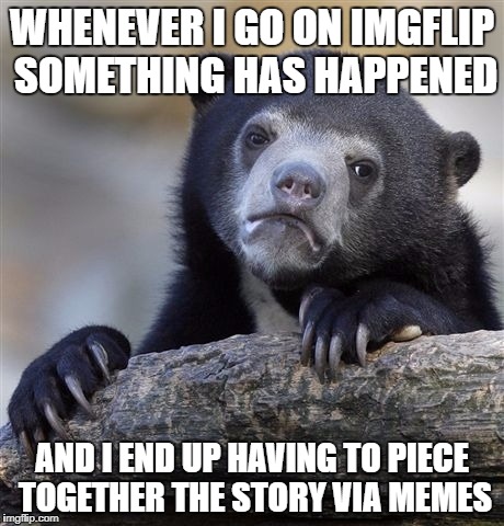Whats with all the drama and news topics in memes? | WHENEVER I GO ON IMGFLIP SOMETHING HAS HAPPENED; AND I END UP HAVING TO PIECE TOGETHER THE STORY VIA MEMES | image tagged in memes,confession bear | made w/ Imgflip meme maker