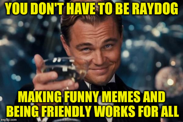 Leonardo Dicaprio Cheers Meme | YOU DON'T HAVE TO BE RAYDOG MAKING FUNNY MEMES AND BEING FRIENDLY WORKS FOR ALL | image tagged in memes,leonardo dicaprio cheers | made w/ Imgflip meme maker