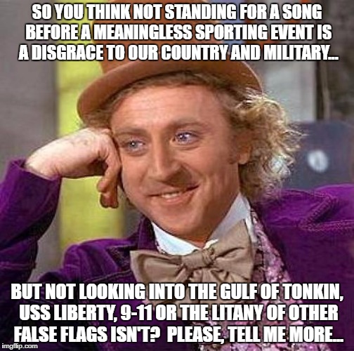 Creepy Condescending Wonka | SO YOU THINK NOT STANDING FOR A SONG BEFORE A MEANINGLESS SPORTING EVENT IS A DISGRACE TO OUR COUNTRY AND MILITARY... BUT NOT LOOKING INTO THE GULF OF TONKIN, USS LIBERTY, 9-11 OR THE LITANY OF OTHER FALSE FLAGS ISN'T?  PLEASE, TELL ME MORE... | image tagged in memes,creepy condescending wonka,national anthem | made w/ Imgflip meme maker