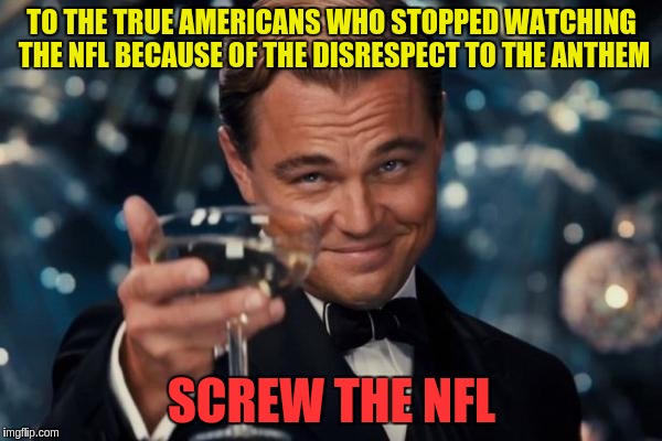 Leonardo Dicaprio Cheers | TO THE TRUE AMERICANS WHO STOPPED WATCHING THE NFL BECAUSE OF THE DISRESPECT TO THE ANTHEM; SCREW THE NFL | image tagged in memes,leonardo dicaprio cheers | made w/ Imgflip meme maker