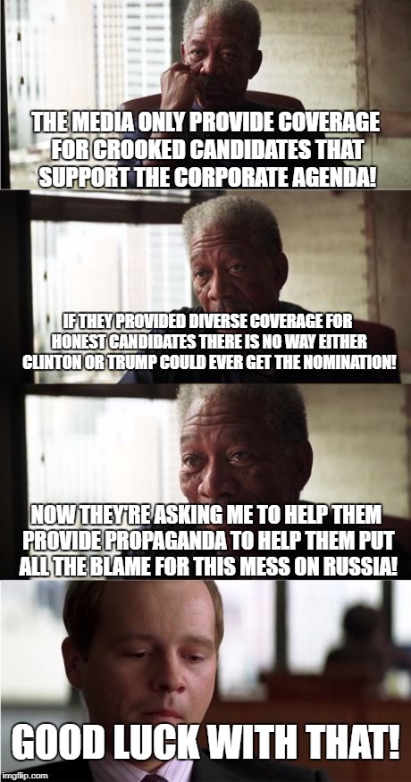 Morgan Freeman Good Luck Meme | THE MEDIA ONLY PROVIDE COVERAGE FOR CROOKED CANDIDATES THAT SUPPORT THE CORPORATE AGENDA! IF THEY PROVIDED DIVERSE COVERAGE FOR HONEST CANDIDATES THERE IS NO WAY EITHER CLINTON OR TRUMP COULD EVER GET THE NOMINATION! NOW THEY'RE ASKING ME TO HELP THEM PROVIDE PROPAGANDA TO HELP THEM PUT ALL THE BLAME FOR THIS MESS ON RUSSIA! GOOD LUCK WITH THAT! | image tagged in memes,morgan freeman good luck | made w/ Imgflip meme maker