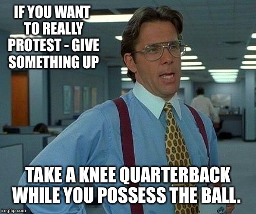 That Would Be Great Meme | IF YOU WANT TO REALLY PROTEST - GIVE SOMETHING UP; TAKE A KNEE QUARTERBACK WHILE YOU POSSESS THE BALL. | image tagged in memes,that would be great | made w/ Imgflip meme maker