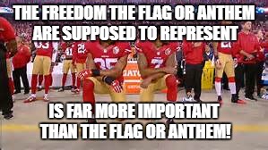 Kaepernick kneeling | THE FREEDOM THE FLAG OR ANTHEM ARE SUPPOSED TO REPRESENT; IS FAR MORE IMPORTANT THAN THE FLAG OR ANTHEM! | image tagged in kaepernick kneeling | made w/ Imgflip meme maker