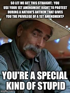 Sam Elliott | SO LET ME GET THIS STRAIGHT;

YOU USE YOUR 1ST AMENDMENT RIGHT TO PROTEST DURING A NATION'S ANTHEM THAT GIVES YOU THE PRIVILEGE OF A 1ST AMENDMENT? YOU'RE A SPECIAL KIND OF STUPID | image tagged in sam elliott | made w/ Imgflip meme maker