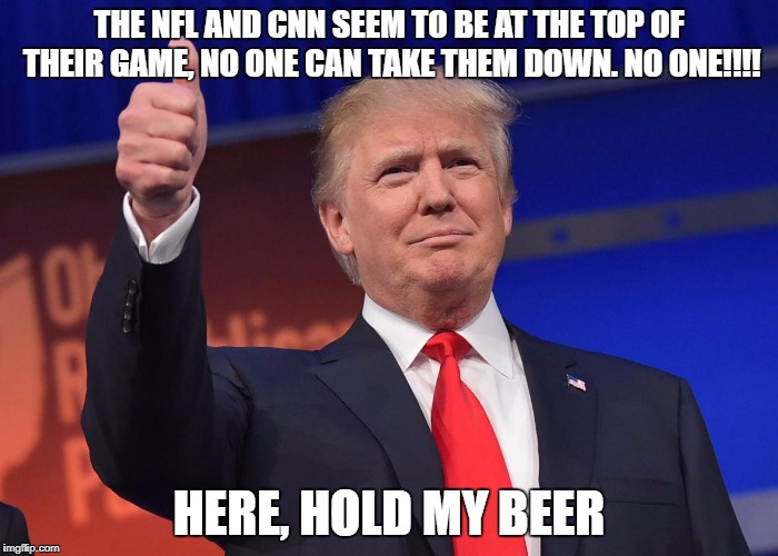 donald trump | THE NFL AND CNN SEEM TO BE AT THE TOP OF THEIR GAME, NO ONE CAN TAKE THEM DOWN. NO ONE!!!! HERE, HOLD MY BEER | image tagged in donald trump | made w/ Imgflip meme maker