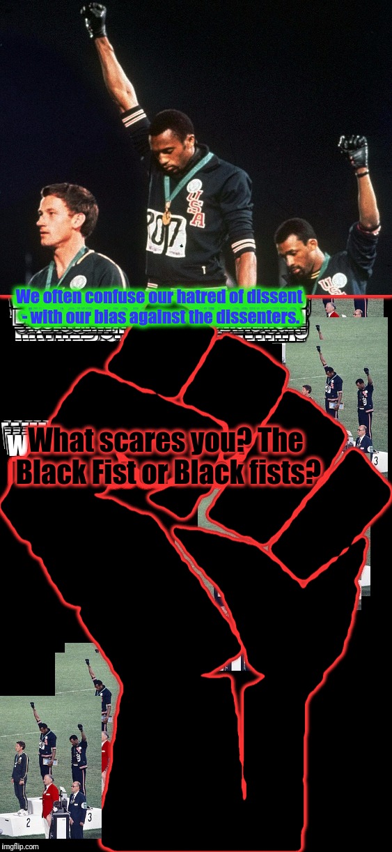 I live in a Country where Heroes are Demonized. They Lionize Demons - don't they? | We often confuse our hatred of dissent - with our bias against the dissenters. What scares you? The Black Fist or Black fists? | image tagged in john carlos and tommy smith 68 olympics,black fists and the black fist,dissent is the highest form of patriotism,colin kaepernic | made w/ Imgflip meme maker