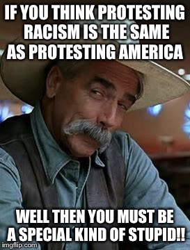 Sam Elliot | IF YOU THINK PROTESTING RACISM IS THE SAME AS PROTESTING AMERICA; WELL THEN YOU MUST BE A SPECIAL KIND OF STUPID!! | image tagged in sam elliot | made w/ Imgflip meme maker