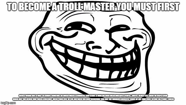 How to be a master troll | TO BECOME A TROLL MASTER YOU MUST FIRST; REALLY WORK OUT A WAY TO ANNOY SOMEONE SO MUCH WITH A COMMENT YOU START A WAR OR FUED WITH MULTIPLE PEOPLE, THIS'LL REALLY GET THEM SO HYPU CASN WALK OUT THE OTHER SIDE WITH A VICTORY. WITH YOUR FIST IN THE AIR WITH VICTORY REALISING YOU ARE THE WORLDS GREATEST TROLL OF ALL TIME EVER TO LIVE ON PLANET EARTH | image tagged in memes,trolling,funny | made w/ Imgflip meme maker