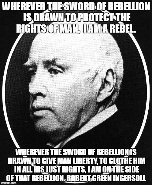 Robert Ingersoll | WHEREVER THE SWORD OF REBELLION IS DRAWN TO PROTECT THE RIGHTS OF MAN,  I AM A REBEL. WHEREVER THE SWORD OF REBELLION IS DRAWN TO GIVE MAN LIBERTY, TO CLOTHE HIM IN ALL HIS JUST RIGHTS, I AM ON THE SIDE OF THAT REBELLION. ROBERT GREEN INGERSOLL | image tagged in robert ingersoll | made w/ Imgflip meme maker