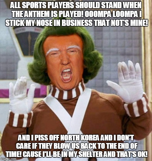 Trump's Song | ALL SPORTS PLAYERS SHOULD STAND WHEN THE ANTHEM IS PLAYED! OOOMPA LOOMPA I STICK MY NOSE IN BUSINESS THAT NOT'S MINE! AND I PISS OFF NORTH KOREA AND I DON'T CARE IF THEY BLOW US BACK TO THE END OF TIME! CAUSE I'LL BE IN MY SHELTER AND THAT'S OK! | image tagged in trump oompa loompa | made w/ Imgflip meme maker