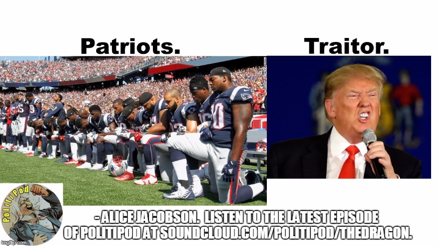 Patriots v Traitor | - ALICE JACOBSON.  LISTEN TO THE LATEST EPISODE OF POLITIPOD AT SOUNDCLOUD.COM/POLITIPOD/THEDRAGON. | image tagged in new england patriots,donald trump,trump | made w/ Imgflip meme maker