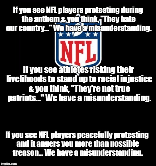 NFL protests - We have a misunderstanding | If you see NFL players protesting during the anthem & you think, "They hate our country..." We have a misunderstanding. If you see athletes risking their livelihoods to stand up to racial injustice & you think, "They're not true patriots..." We have a misunderstanding. If you see NFL players peacefully protesting and it angers you more than possible treason... We have a misunderstanding. | image tagged in nfl,kneeling,national anthem,colin kaepernick | made w/ Imgflip meme maker