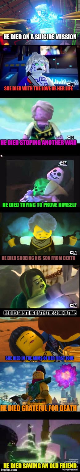 Ninjago Deaths | HE DIED ON A SUICIDE MISSION; SHE DIED WITH THE LOVE OF HER LIFE; HE DIED STOPING ANOTHER WAR; HE DIED TRYING TO PROVE HIMSELF; HE DIED SHOEING HIS SON FROM DEATH; HE DIED GREATING DEATH THE SECOND TIME; SHE DIED IN THE ARMS OF HER FIRST LOVE; HE DIED GRATEFUL FOR DEATH; HE DIED SAVING AN OLD FRIEND | image tagged in ninjago | made w/ Imgflip meme maker