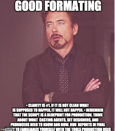 Face You Make Robert Downey Jr Meme | GOOD FORMATING; •
CLARITY IS #1. IF IT IS NOT CLEAR WHAT IS SUPPOSED TO HAPPEN, IT WILL NOT HAPPEN.
•
REMEMBER THAT THE SCRIPT IS A BLUEPRINT FOR PRODUCTION. THINK ABOUT WHAT 
CASTING AGENTS, SET DESIGNERS, AND PRODUCERS NEED TO KNOW AND HOW. RUN 
REPORTS IN FINAL DRAFT TO FAMILIARIZE YOURSELF WITH THE TOOLS PRODUCTION USES | image tagged in memes,face you make robert downey jr | made w/ Imgflip meme maker