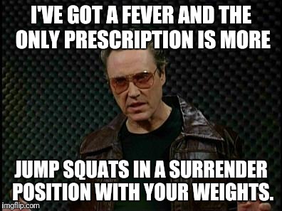 Needs More Cowbell | I'VE GOT A FEVER AND THE ONLY PRESCRIPTION IS MORE; JUMP SQUATS IN A SURRENDER POSITION WITH YOUR WEIGHTS. | image tagged in needs more cowbell | made w/ Imgflip meme maker