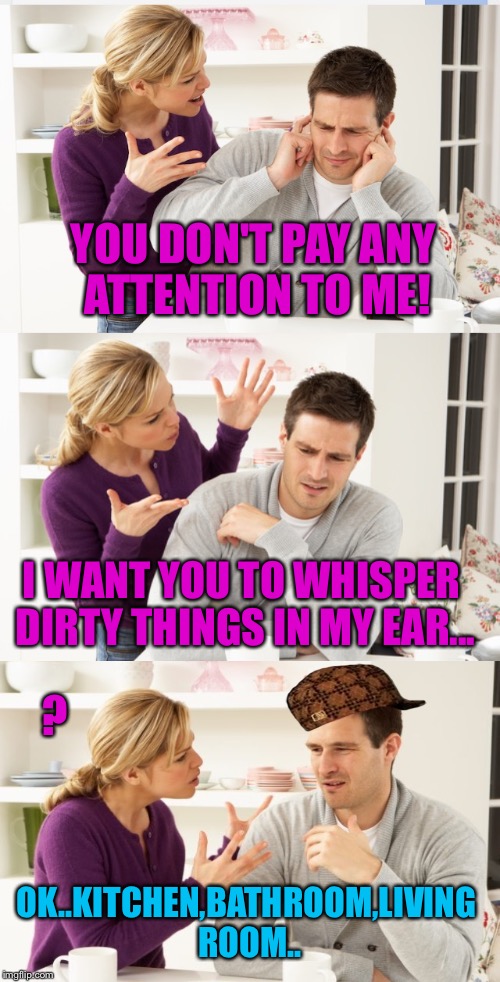 Just before Karen broke Adam's jaw.... | YOU DON'T PAY ANY ATTENTION TO ME! I WANT YOU TO WHISPER DIRTY THINGS IN MY EAR... ? OK..KITCHEN,BATHROOM,LIVING ROOM.. | image tagged in husband,wife,dirty mind,gender equality,housework | made w/ Imgflip meme maker