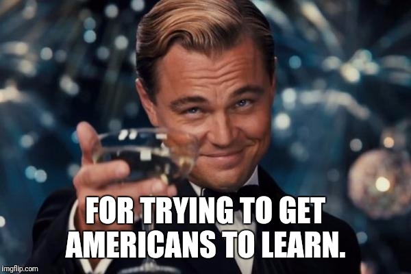 Leonardo Dicaprio Cheers Meme | FOR TRYING TO GET AMERICANS TO LEARN. | image tagged in memes,leonardo dicaprio cheers | made w/ Imgflip meme maker