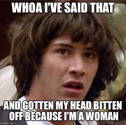 Conspiracy Keanu Meme | WHOA I'VE SAID THAT AND GOTTEN MY HEAD BITTEN OFF BECAUSE I'M A WOMAN | image tagged in memes,conspiracy keanu | made w/ Imgflip meme maker