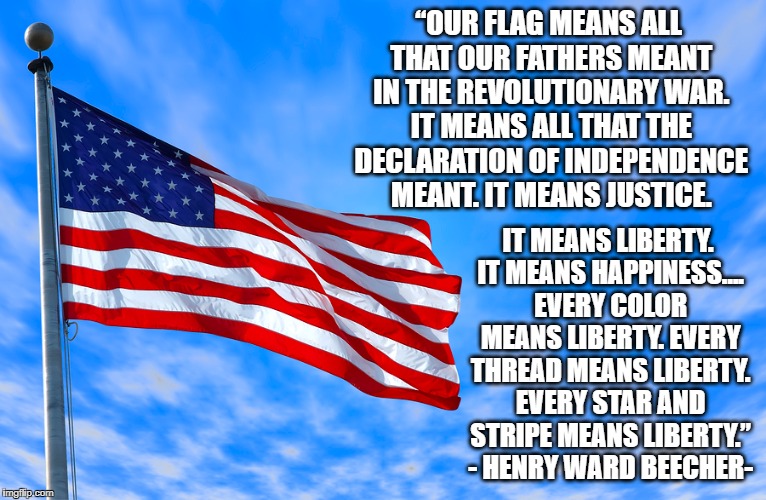 “OUR FLAG MEANS ALL THAT OUR FATHERS MEANT IN THE REVOLUTIONARY WAR. IT MEANS ALL THAT THE DECLARATION OF INDEPENDENCE MEANT. IT MEANS JUSTICE. IT MEANS LIBERTY. IT MEANS HAPPINESS…. EVERY COLOR MEANS LIBERTY. EVERY THREAD MEANS LIBERTY. EVERY STAR AND STRIPE MEANS LIBERTY.” - HENRY WARD BEECHER- | image tagged in american flag,patriotism | made w/ Imgflip meme maker