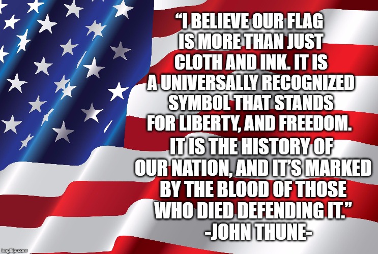 “I BELIEVE OUR FLAG IS MORE THAN JUST CLOTH AND INK. IT IS A UNIVERSALLY RECOGNIZED SYMBOL THAT STANDS FOR LIBERTY, AND FREEDOM. IT IS THE HISTORY OF OUR NATION, AND IT’S MARKED BY THE BLOOD OF THOSE WHO DIED DEFENDING IT.”            -JOHN THUNE- | image tagged in patriotism,american flag | made w/ Imgflip meme maker