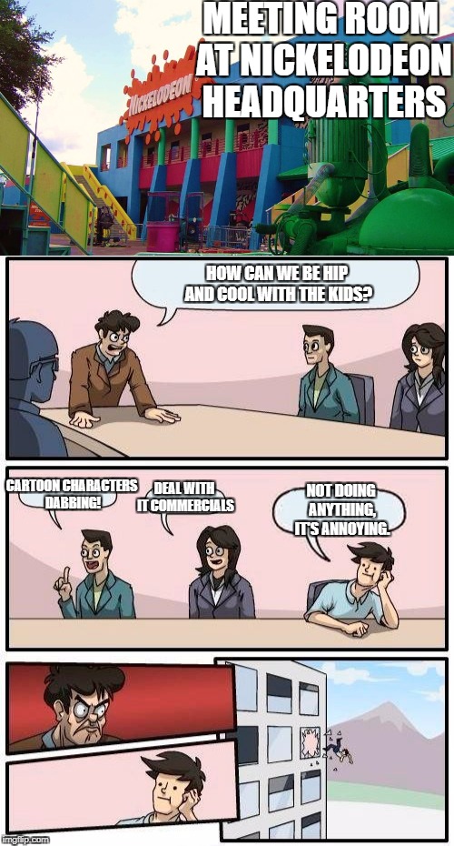 What goes on at Nick's headquarters... | MEETING ROOM AT NICKELODEON HEADQUARTERS; HOW CAN WE BE HIP AND COOL WITH THE KIDS? DEAL WITH IT COMMERCIALS; CARTOON CHARACTERS DABBING! NOT DOING ANYTHING, IT'S ANNOYING. | image tagged in nickelodeon,hip and cool,true,memes,funny,boardroom meeting suggestion | made w/ Imgflip meme maker