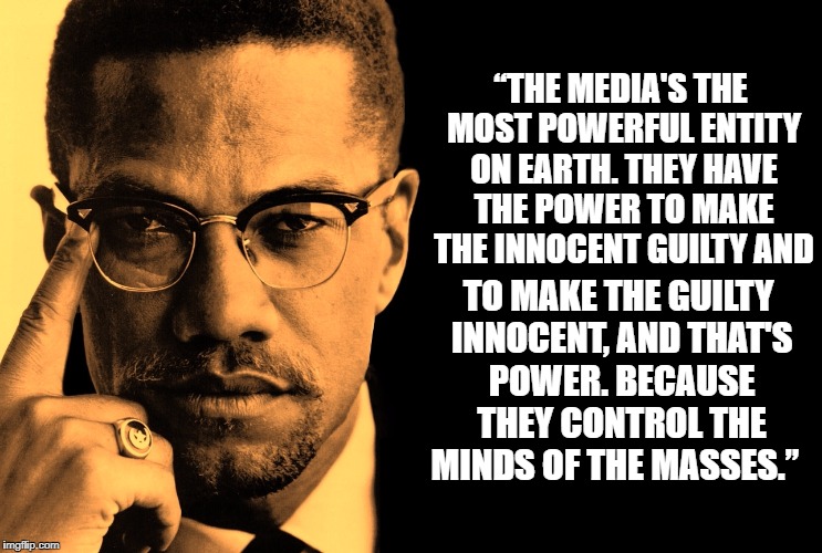 “THE MEDIA'S THE MOST POWERFUL ENTITY ON EARTH. THEY HAVE THE POWER TO MAKE THE INNOCENT GUILTY AND; TO MAKE THE GUILTY INNOCENT, AND THAT'S POWER. BECAUSE THEY CONTROL THE MINDS OF THE MASSES.” | image tagged in malcolm x,media | made w/ Imgflip meme maker