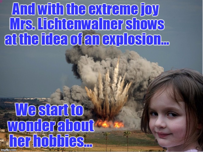 Disaster Girl Explosion | And with the extreme joy Mrs. Lichtenwalner shows at the idea of an explosion... We start to wonder about her hobbies... | image tagged in disaster girl explosion | made w/ Imgflip meme maker