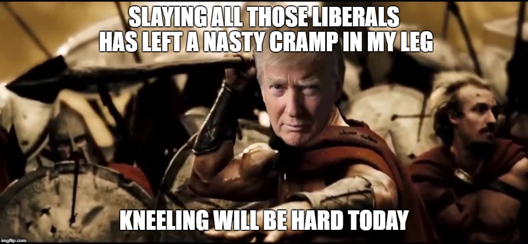 SLAYING ALL THOSE LIBERALS HAS LEFT A NASTY CRAMP IN MY LEG; KNEELING WILL BE HARD TODAY | image tagged in trump leonidas | made w/ Imgflip meme maker