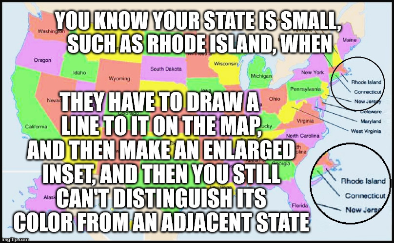 You  Know Your State Is Small When | YOU KNOW YOUR STATE IS SMALL, SUCH AS RHODE ISLAND, WHEN; THEY HAVE TO DRAW A LINE TO IT ON THE MAP, AND THEN MAKE AN ENLARGED INSET, AND THEN YOU STILL CAN'T DISTINGUISH ITS COLOR FROM AN ADJACENT STATE | image tagged in rhode island,state,small,map,draw line,enlarged inset | made w/ Imgflip meme maker